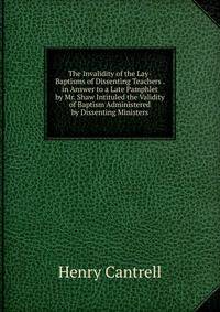 The Invalidity of the Lay-Baptisms of Dissenting Teachers . in Answer to a Late Pamphlet by Mr. Shaw Intituled the Validity of Baptism Administered by Dissenting Ministers