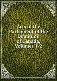Acts of the Parliament of the Dominion of Canada, Volumes 1-2
