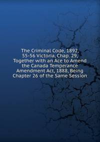 The Criminal Code, 1892, 55-56 Victoria, Chap. 29, Together with an Ace to Amend the Canada Temperance Amendment Act, 1888, Being Chapter 26 of the Same Session