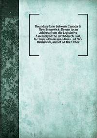 Boundary Line Between Canada &amp; New Brunswick: Return to an Address from the Legislative Assembly of the 28Th March Last, for Copy of Correspondence . of New Brunswick, and of All the Other
