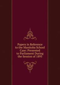 Papers in Reference to the Manitoba School Case: Presented to Parliament During the Session of 1895