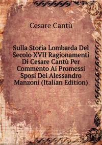 Sulla Storia Lombarda Del Secolo XVII Ragionamenti Di Cesare Cantu Per Commento Ai Promessi Sposi Dei Alessandro Manzoni (Italian Edition)