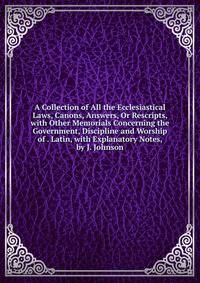 A Collection of All the Ecclesiastical Laws, Canons, Answers, Or Rescripts, with Other Memorials Concerning the Government, Discipline and Worship of . Latin, with Explanatory Notes, by J. Johnson