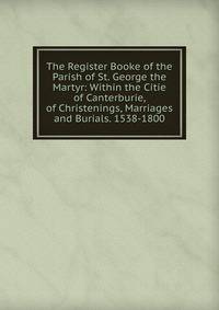The Register Booke of the Parish of St. George the Martyr: Within the Citie of Canterburie, of Christenings, Marriages and Burials. 1538-1800