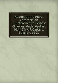 Report of the Royal Commission in Reference to Certain Charges Made Against Hon. Sir A.P. Caron .: Session, 1893