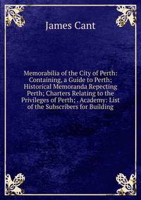 Memorabilia of the City of Perth: Containing, a Guide to Perth; Historical Memoranda Repecting Perth; Charters Relating to the Privileges of Perth; . Academy: List of the Subscribers for Building