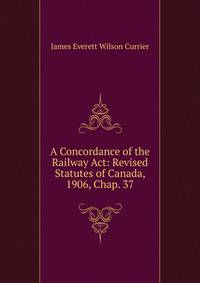 A Concordance of the Railway Act: Revised Statutes of Canada, 1906, Chap. 37