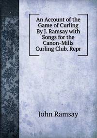 An Account of the Game of Curling By J. Ramsay with Songs for the Canon-Mills Curling Club. Repr
