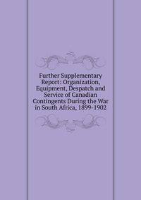 Further Supplementary Report: Organization, Equipment, Despatch and Service of Canadian Contingents During the War in South Africa, 1899-1902