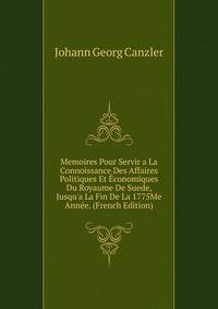 Memoires Pour Servir a La Connoissance Des Affaires Politiques Et ?conomiques Du Royaume De Suede, Jusqu'a La Fin De La 1775Me Ann?e. (French Edition)