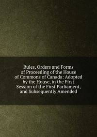 Rules, Orders and Forms of Proceeding of the House of Commons of Canada: Adopted by the House, in the First Session of the First Parliament, and Subsequently Amended