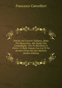 Notizie Del Carcere Tulliano, Detto Poi Mamertino, Alle Radici Del Campidoglio: Ove Fu Rinchiuso S. Pietro : E Delle Catene Con Cui VI Fu Avvinto Prima Del Suo Martirio (Italian Edition)
