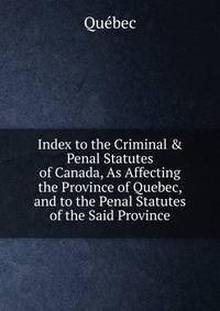 Index to the Criminal &amp; Penal Statutes of Canada, As Affecting the Province of Quebec, and to the Penal Statutes of the Said Province