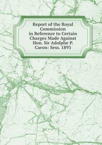Report of the Royal Commission in Reference to Certain Charges Made Against Hon. Sir Adolphe P. Caron: Sess. 1893