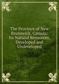 The Province of New Brunswick, Canada: Its Natural Resources, Developed and Undeveloped