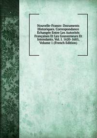 Nouvelle-France: Documents Historiques. Correspondance Echangee Entre Les Autorites Francaises Et Les Gouverneurs Et Intendants. Vol. I. 1620-1685, Volume 1 (French Edition)