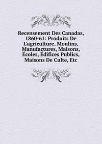 Recensement Des Canadas, 1860-61: Produits De L'agriculture, Moulins, Manufactures, Maisons, ?coles, ?difices Publics, Maisons De Culte, Etc