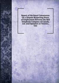 Report of the Royal Commission On a Dispute Respecting Hours of Employment Between the Bell Telephone Company of Canada, Ltd. and Operators at Toronto, Ont