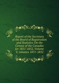Report of the Secretary of the Board of Registration and Statistics On the Census of the Canadas for 1851-1852, Volume 2; volumes 1851-1852
