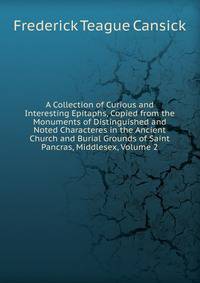 A Collection of Curious and Interesting Epitaphs, Copied from the Monuments of Distinguished and Noted Characteres in the Ancient Church and Burial Grounds of Saint Pancras, Middlesex, Volume 2