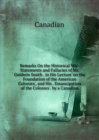 Remarks On the Historical Mis-Statements and Fallacies of Mr. Goldwin Smith . in His Lecture 'on the Foundation of the American Colonies', and His . Emancipation of the Colonies'. by a Canadian