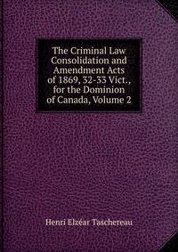 The Criminal Law Consolidation and Amendment Acts of 1869, 32-33 Vict., for the Dominion of Canada, Volume 2