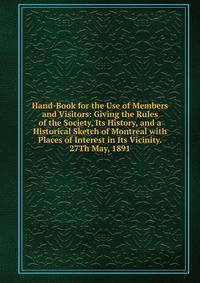 Hand-Book for the Use of Members and Visitors: Giving the Rules of the Society, Its History, and a Historical Sketch of Montreal with Places of Interest in Its Vicinity. 27Th May, 1891