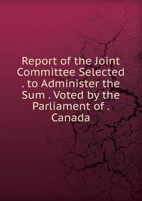 Report of the Joint Committee Selected . to Administer the Sum . Voted by the Parliament of . Canada