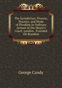 The Jurisdiction, Process, Practice, and Mode of Pleading in Ordinary Actions in the Mayor's Court, London . Founded On Brandon