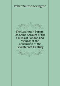 The Lexington Papers: Or, Some Account of the Courts of London and Vienna; at the Conclusion of the Seventeenth Century