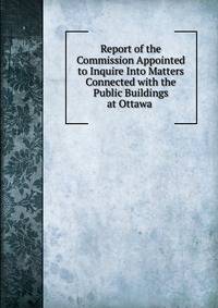 Report of the Commission Appointed to Inquire Into Matters Connected with the Public Buildings at Ottawa .