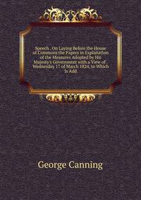 Speech . On Laying Before the House of Commons the Papers in Explanation of the Measures Adopted by His Majesty's Government with a View of . Wednesday 17 of March 1824, to Which Is Add
