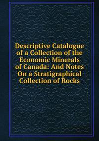 Descriptive Catalogue of a Collection of the Economic Minerals of Canada: And Notes On a Stratigraphical Collection of Rocks