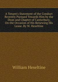 A Tenant's Statement of the Conduct Recently Pursued Towards Him by the Dean and Chapter of Canterbury, On the Occasion of His Renewing His Lease. By W. Heseltine