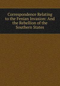 Correspondence Relating to the Fenian Invasion: And the Rebellion of the Southern States
