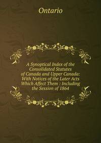 A Synoptical Index of the Consolidated Statutes of Canada and Upper Canada: With Notices of the Later Acts Which Affect Them : Including the Session of 1864