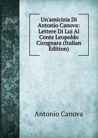 Un'amicizia Di Antonio Canova: Lettere Di Lui Al Conte Leopoldo Cicognara (Italian Edition)