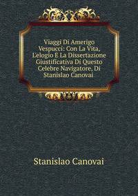 Viaggi Di Amerigo Vespucci: Con La Vita, L'elogio E La Dissertazione Giustificativa Di Questo Celebre Navigatore, Di Stanislao Canovai .