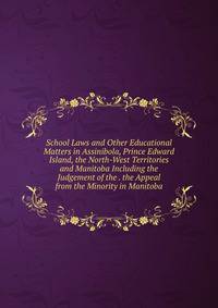 School Laws and Other Educational Matters in Assinibola, Prince Edward Island, the North-West Territories and Manitoba Including the Judgement of the . the Appeal from the Minority in Manitoba