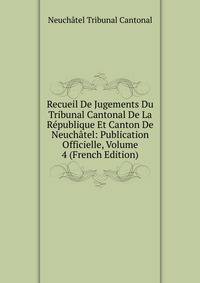 Recueil De Jugements Du Tribunal Cantonal De La Republique Et Canton De Neuchatel: Publication Officielle, Volume 4 (French Edition)