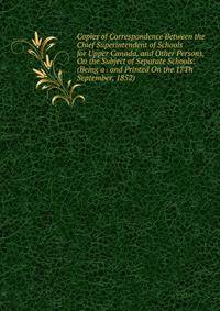 Copies of Correspondence Between the Chief Superintendent of Schools for Upper Canada, and Other Persons, On the Subject of Separate Schools: (Being a . and Printed On the 17Th September, 1852).