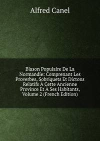 Blason Populaire De La Normandie: Comprenant Les Proverbes, Sobriquets Et Dictons Relatifs A Cette Ancienne Province Et A Ses Habitants, Volume 2 (French Edition)