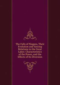 The Falls of Niagara, Their Evolution and Varying Relations to the Great Lakes: Characteristics of the Power, and the Effects of Its Diversion