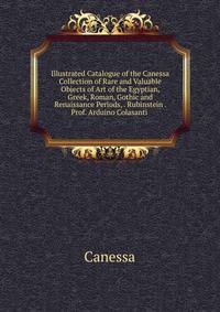 Illustrated Catalogue of the Canessa Collection of Rare and Valuable Objects of Art of the Egyptian, Greek, Roman, Gothic and Renaissance Periods, . Rubinstein . Prof. Arduino Colasanti .