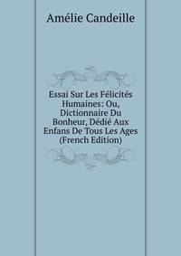 Essai Sur Les Felicites Humaines: Ou, Dictionnaire Du Bonheur, Dedie Aux Enfans De Tous Les Ages (French Edition)