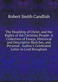 The Headship of Christ, and the Rights of the Christian People: A Collection of Essays, Historical and Descriptive Sketches, and Personal . Author's Celebrated Letter to Lord Brougham