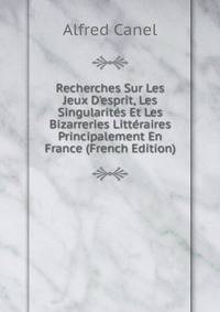 Recherches Sur Les Jeux D'esprit, Les Singularit?s Et Les Bizarreries Litt?raires Principalement En France (French Edition)