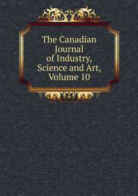 The Canadian Journal of Industry, Science and Art, Volume 10
