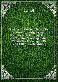 La Libert? De Conscience: Sa Nature, Son Origine, Son Histoire Et Sa Pratique Dans Nos Soci?t?s Contemporaines D'apr?s Les Encycliques De L?on XIII (French Edition)