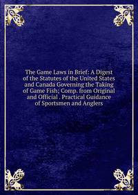 The Game Laws in Brief: A Digest of the Statutes of the United States and Canada Governing the Taking of Game Fish; Comp. from Original and Official . Practical Guidance of Sportsmen and Anglers